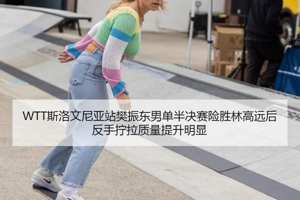 WTT斯洛文尼亚站樊振东男单半决赛险胜林高远后反手拧拉质量提升明显